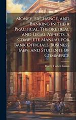 Money, Exchange, and Banking in Their Practical, Theoretical and Legal Aspects, a Complete Manual for Bank Officials, Business men, and Students of Co