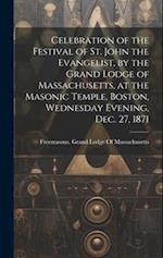 Celebration of the Festival of St. John the Evangelist, by the Grand Lodge of Massachusetts, at the Masonic Temple, Boston, Wednesday Evening, Dec. 27