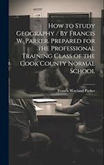 How to Study Geography / By Francis W. Parker. Prepared for the Professional Training Class of the Cook County Normal School 