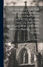The via Media of The Anglican Church Illustrated in Lectures, Letters, and Tracts, Written Between 1830 and 1841, With a Preface and Notes; Volume 1 