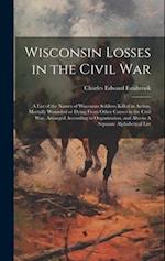 Wisconsin Losses in the Civil War: A List of the Names of Wisconsin Soldiers Killed in Action, Mortally Wounded or Dying From Other Causes in the Civi