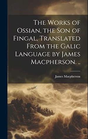 The Works of Ossian, the son of Fingal, Translated From the Galic Language by James Macpherson. ..