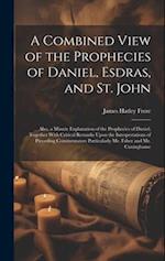 A Combined View of the Prophecies of Daniel, Esdras, and St. John: Also, a Minute Explanation of the Prophecies of Daniel; Together With Critical Rema