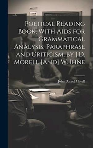 Poetical Reading Book, With Aids for Grammatical Analysis, Paraphrase and Criticism, by J.D. Morell [And] W. Ihne
