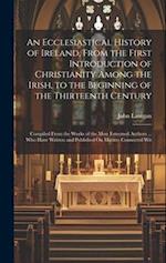 An Ecclesiastical History of Ireland, From the First Introduction of Christianity Among the Irish, to the Beginning of the Thirteenth Century: Compile
