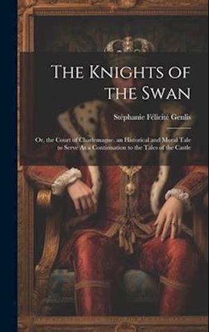 The Knights of the Swan: Or, the Court of Charlemagne. an Historical and Moral Tale to Serve As a Continuation to the Tales of the Castle