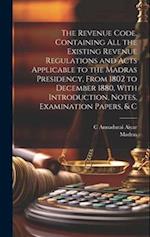 The Revenue Code, Containing All the Existing Revenue Regulations and Acts Applicable to the Madras Presidency, From 1802 to December 1880, With Intro