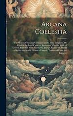 Arcana Coelestia: The Heavenly Arcana Contained in the Holy Scriptures Or Word of the Lord Unfolded Beginning With the Book of Genesis Together With W