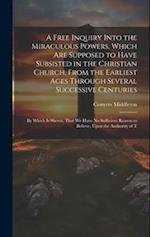 A Free Inquiry Into the Miraculous Powers, Which are Supposed to Have Subsisted in the Christian Church, From the Earliest Ages Through Several Succes