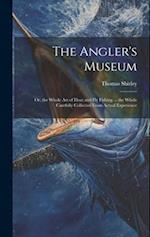 The Angler's Museum: Or, the Whole Art of Float and Fly Fishing ... the Whole Carefully Collected From Actual Experience 