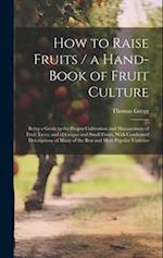 How to Raise Fruits / a Hand-book of Fruit Culture: Being a Guide to the Proper Cultivation and Management of Fruit Trees, and of Grapes and Small Fru