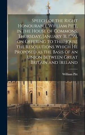 Speech of the Right Honourable William Pitt, in the House of Commons, Thursday, January 31, 1799, on Offering to the House the Resolutions Which he Pr
