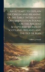 An Attempt to Explain the Origin and Meaning of the Early Interlaced Ornamentation Found on the Ancient Sculptured Stones of Scotland, Ireland, and th