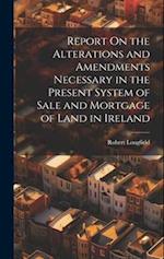 Report On the Alterations and Amendments Necessary in the Present System of Sale and Mortgage of Land in Ireland 