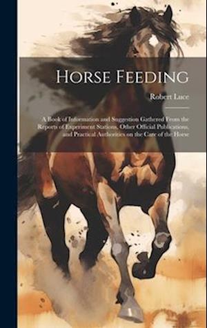 Horse Feeding: A Book of Information and Suggestion Gathered From the Reports of Experiment Stations, Other Official Publications, and Practical Autho