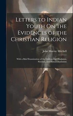 Letters to Indian Youth On the Evidences of the Christian Religion: With a Brief Examination of the Evidences of Hinduism, Pársíism, and Muhammadanism