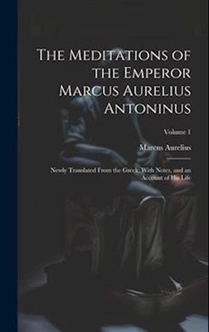 The Meditations of the Emperor Marcus Aurelius Antoninus: Newly Translated From the Greek: With Notes, and an Account of His Life; Volume 1