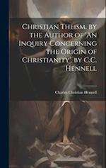 Christian Theism, by the Author of 'An Inquiry Concerning the Origin of Christianity'. by C.C. Hennell 