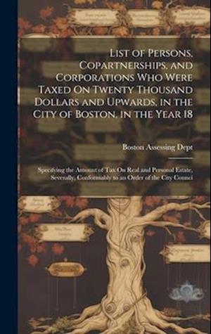 List of Persons, Copartnerships, and Corporations Who Were Taxed On Twenty Thousand Dollars and Upwards, in the City of Boston, in the Year 18: Specif