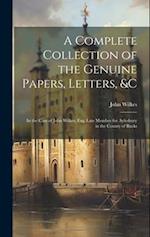 A Complete Collection of the Genuine Papers, Letters, &C: In the Case of John Wilkes, Esq: Late Member for Aylesbury in the County of Bucks 