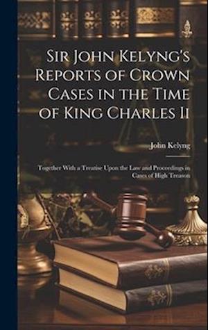 Sir John Kelyng's Reports of Crown Cases in the Time of King Charles Ii: Together With a Treatise Upon the Law and Proceedings in Cases of High Treaso