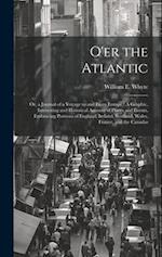 O'er the Atlantic: Or, a Journal of a Voyage to and From Europe : A Graphic, Interesting and Historical Account of Places and Events, Embracing Portio