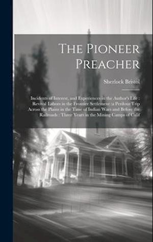 The Pioneer Preacher: Incidents of Interest, and Experiences in the Author's Life : Revival Labors in the Frontier Settlement :a Perilous Trip Across