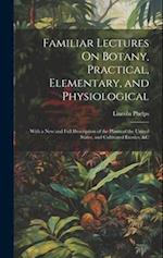 Familiar Lectures On Botany, Practical, Elementary, and Physiological: With a New and Full Description of the Plants of the United States, and Cultiva