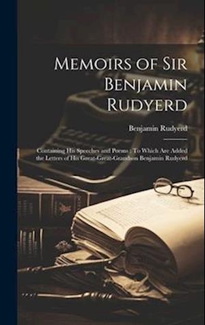 Memoirs of Sir Benjamin Rudyerd: Containing His Speeches and Poems : To Which Are Added the Letters of His Great-Great-Grandson Benjamin Rudyerd