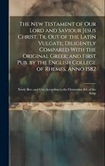 The New Testament of Our Lord and Saviour Jesus Christ, Tr. Out of the Latin Vulgate; Diligently Compared With the Original Greek; and First Pub. by t