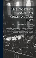 The Digest of Canadian Criminal Case Law: Comprising the Reported Cases On Criminal Law Decided in Any of the Courts in the Province of Canada and the