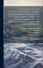 A Statement Of The Satisfactory Results Which Have Attended Emigration To Upper Canada, From The Establishment Of The Canada Company, Until The Presen