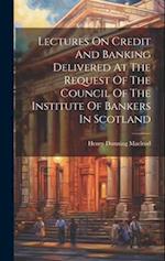 Lectures On Credit And Banking Delivered At The Request Of The Council Of The Institute Of Bankers In Scotland 