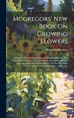 Mcgregors' New Book On Growing Flowers: Abook Of Practical Suggestions And Helpful Hints On The Care And Management, In The House And Garden Of The Ma
