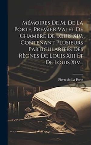 Mémoires De M. De La Porte, Premier Valet De Chambre De Louis Xiv, Contenant Plusieurs Particularités Des Règnes De Louis Xiii Et De Louis Xiv...