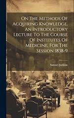 On The Methods Of Acquiring Knowledge. An Introductory Lecture To The Course Of Institutes Of Medicine, For The Session 1838-9 