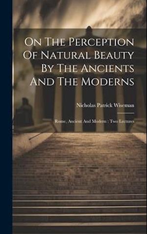 On The Perception Of Natural Beauty By The Ancients And The Moderns: Rome, Ancient And Modern : Two Lectures