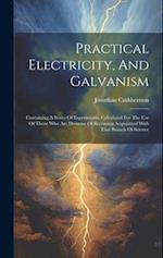 Practical Electricity, And Galvanism: Containing A Series Of Experiments. Calculated For The Use Of Those Who Are Desirous Of Becoming Acquainted With