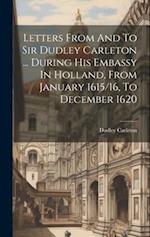 Letters From And To Sir Dudley Carleton ... During His Embassy In Holland, From January 1615/16, To December 1620 