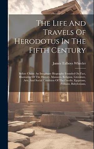 The Life And Travels Of Herodotus In The Fifth Century: Before Christ: An Imaginary Biography Founded On Fact, Illustrative Of The History, Manners, R