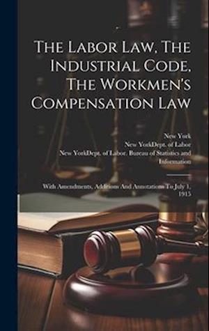 The Labor Law, The Industrial Code, The Workmen's Compensation Law: With Amendments, Additions And Annotations To July 1, 1915