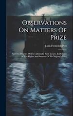 Observations On Matters Of Prize: And The Practice Of The Admiralty Prize Courts, In Defence Of The Rights And Interests Of His Majesty's Navy 