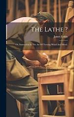 The Lathe ?: Or, Instruction In The Art Of Turning Wood And Metal. 