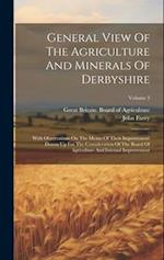 General View Of The Agriculture And Minerals Of Derbyshire: With Observations On The Means Of Their Improvement Drawn Up For The Consideration Of The 