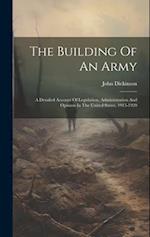 The Building Of An Army: A Detailed Account Of Legislation, Administration And Opinion In The United States, 1915-1920 