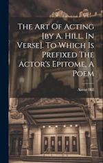 The Art Of Acting [by A. Hill. In Verse]. To Which Is Prefixed The Actor's Epitome, A Poem 