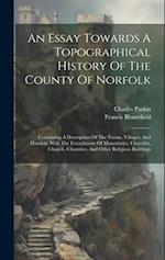 An Essay Towards A Topographical History Of The County Of Norfolk: Containing A Description Of The Towns, Villages, And Hamlets, With The Foundations 