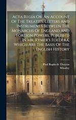 Acta Regia Or, An Account Of The Treaties, Letters And Instruments Between The Monarchs Of England And Foreign Powers, Publish'd In Mr. Rymer's Foeder