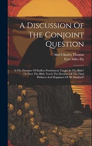 A Discussion Of The Conjoint Question: Is The Doctrine Of Endless Punishment Taught In The Bible? Or Does The Bible Teach The Doctrine Of The Final Ho
