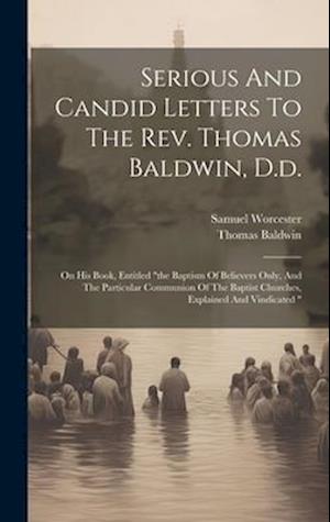 Serious And Candid Letters To The Rev. Thomas Baldwin, D.d.: On His Book, Entitled "the Baptism Of Believers Only, And The Particular Communion Of The